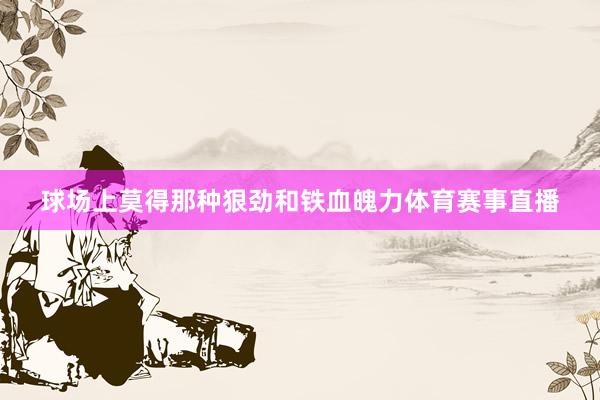 球场上莫得那种狠劲和铁血魄力体育赛事直播