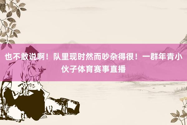 也不敢说啊！队里现时然而吵杂得很！一群年青小伙子体育赛事直播