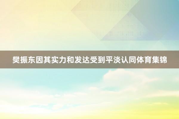 樊振东因其实力和发达受到平淡认同体育集锦