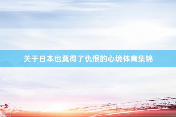 关于日本也莫得了仇恨的心境体育集锦