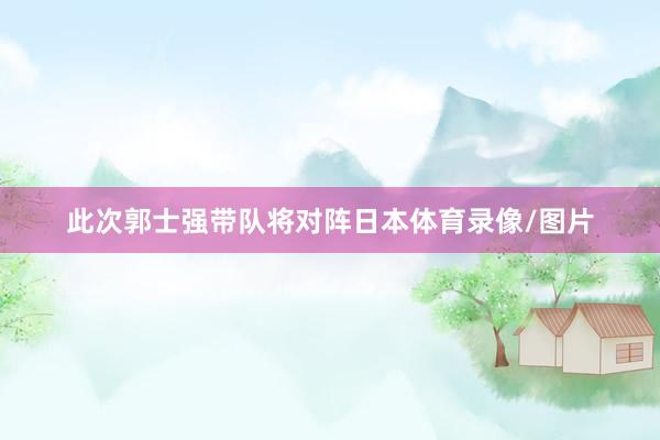 此次郭士强带队将对阵日本体育录像/图片