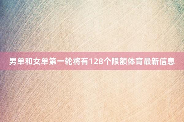 男单和女单第一轮将有128个限额体育最新信息