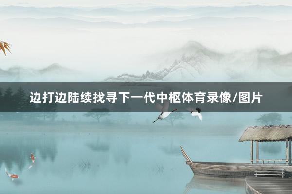 边打边陆续找寻下一代中枢体育录像/图片