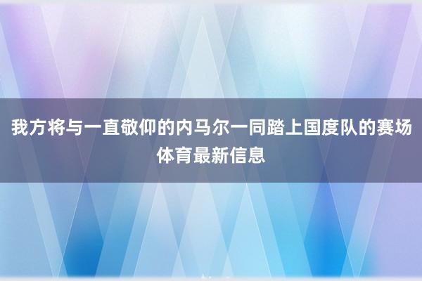 我方将与一直敬仰的内马尔一同踏上国度队的赛场体育最新信息