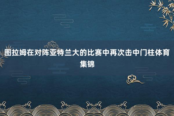 图拉姆在对阵亚特兰大的比赛中再次击中门柱体育集锦