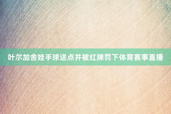 叶尔加舍娃手球送点并被红牌罚下体育赛事直播