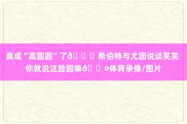 真成“高圆圆”了😂希伯特与尤因说谈笑笑 你就说这脸圆嘛🟤体育录像/图片