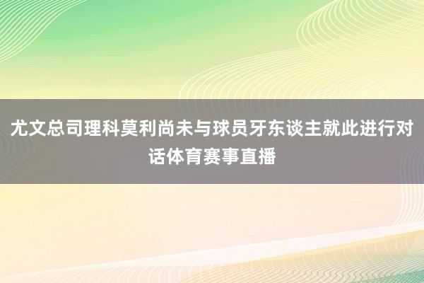 尤文总司理科莫利尚未与球员牙东谈主就此进行对话体育赛事直播