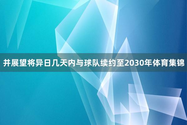 并展望将异日几天内与球队续约至2030年体育集锦