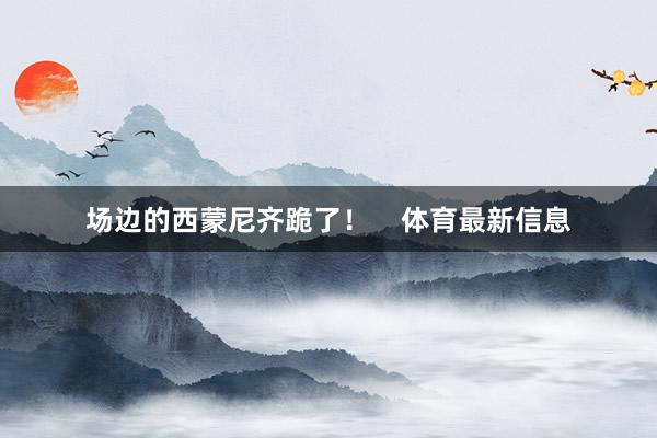 场边的西蒙尼齐跪了！    体育最新信息