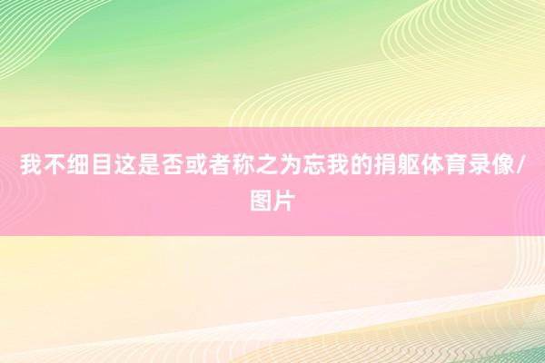 我不细目这是否或者称之为忘我的捐躯体育录像/图片