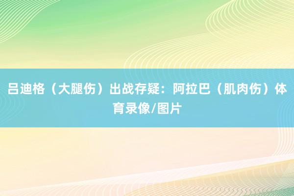 吕迪格（大腿伤）出战存疑：阿拉巴（肌肉伤）体育录像/图片