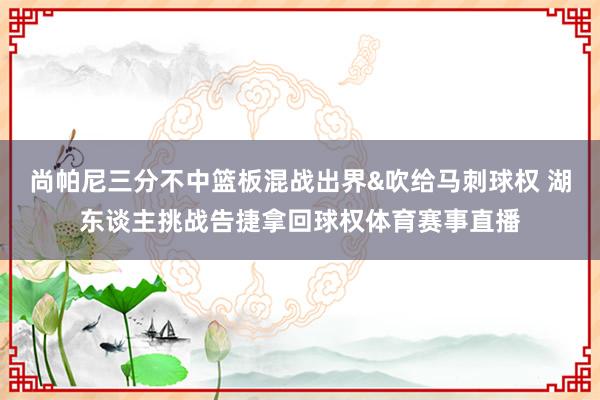 尚帕尼三分不中篮板混战出界&吹给马刺球权 湖东谈主挑战告捷拿回球权体育赛事直播