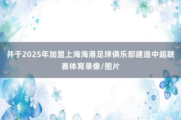 并于2025年加盟上海海港足球俱乐部建造中超联赛体育录像/图片