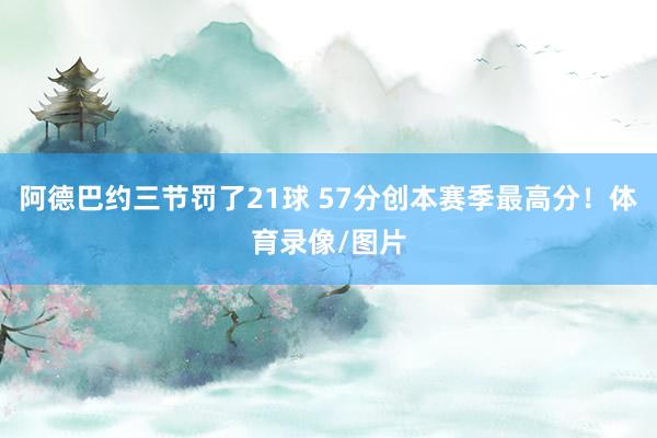 阿德巴约三节罚了21球 57分创本赛季最高分！体育录像/图片
