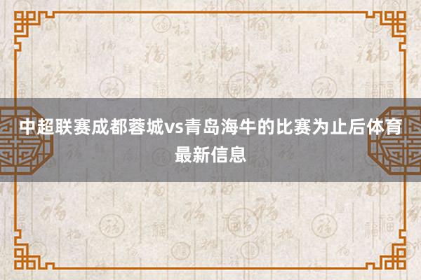 中超联赛成都蓉城vs青岛海牛的比赛为止后体育最新信息