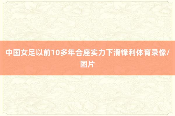 中国女足以前10多年合座实力下滑锋利体育录像/图片