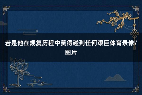 若是他在规复历程中莫得碰到任何艰巨体育录像/图片