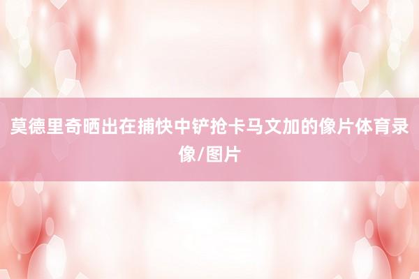 莫德里奇晒出在捕快中铲抢卡马文加的像片体育录像/图片