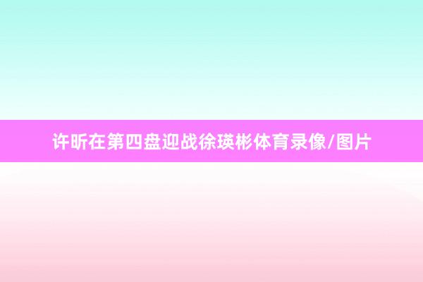 许昕在第四盘迎战徐瑛彬体育录像/图片