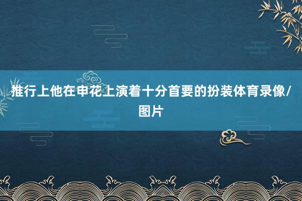 推行上他在申花上演着十分首要的扮装体育录像/图片