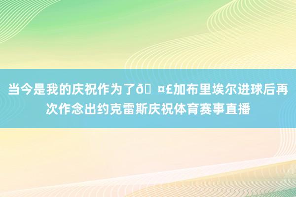 当今是我的庆祝作为了🤣加布里埃尔进球后再次作念出约克雷斯庆祝体育赛事直播