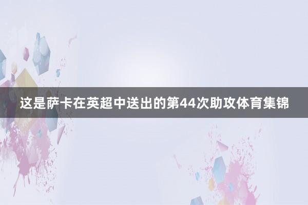 这是萨卡在英超中送出的第44次助攻体育集锦