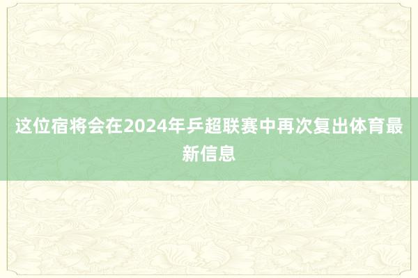 这位宿将会在2024年乒超联赛中再次复出体育最新信息